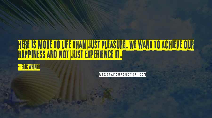 Eric Weiner Quotes: Here is more to life than just pleasure. We want to achieve our happiness and not just experience it.