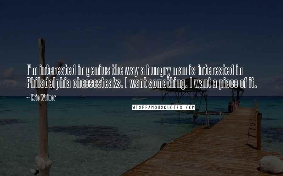 Eric Weiner Quotes: I'm interested in genius the way a hungry man is interested in Philadelphia cheesesteaks. I want something. I want a piece of it.