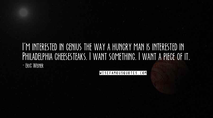 Eric Weiner Quotes: I'm interested in genius the way a hungry man is interested in Philadelphia cheesesteaks. I want something. I want a piece of it.