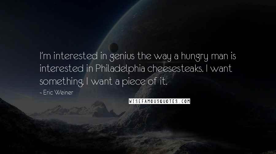 Eric Weiner Quotes: I'm interested in genius the way a hungry man is interested in Philadelphia cheesesteaks. I want something. I want a piece of it.