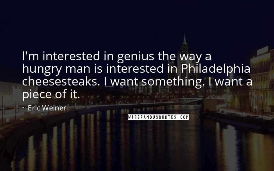 Eric Weiner Quotes: I'm interested in genius the way a hungry man is interested in Philadelphia cheesesteaks. I want something. I want a piece of it.