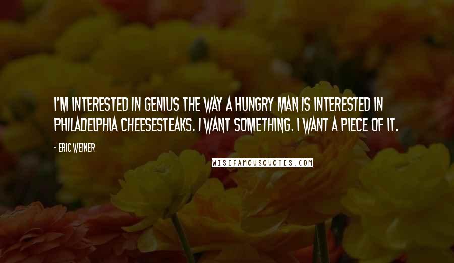Eric Weiner Quotes: I'm interested in genius the way a hungry man is interested in Philadelphia cheesesteaks. I want something. I want a piece of it.