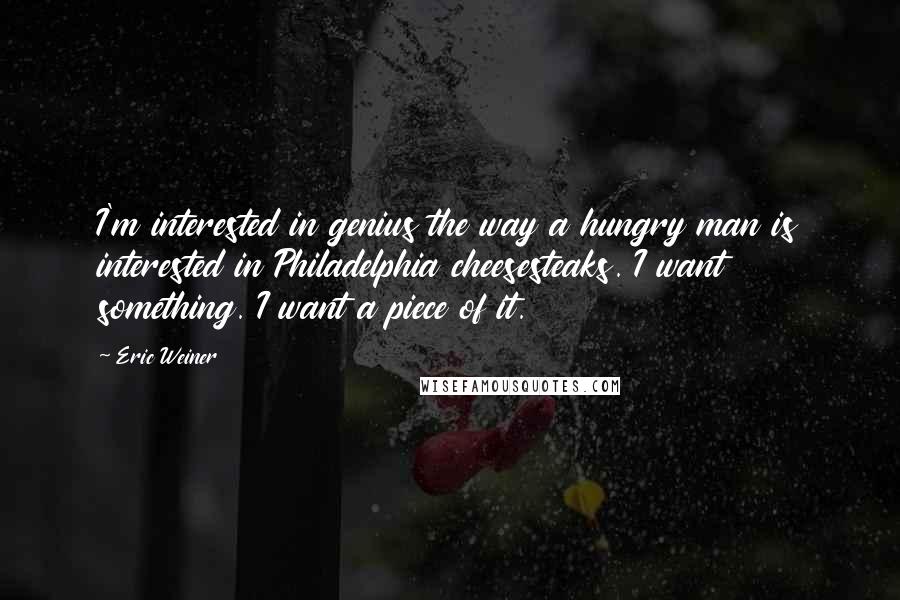 Eric Weiner Quotes: I'm interested in genius the way a hungry man is interested in Philadelphia cheesesteaks. I want something. I want a piece of it.