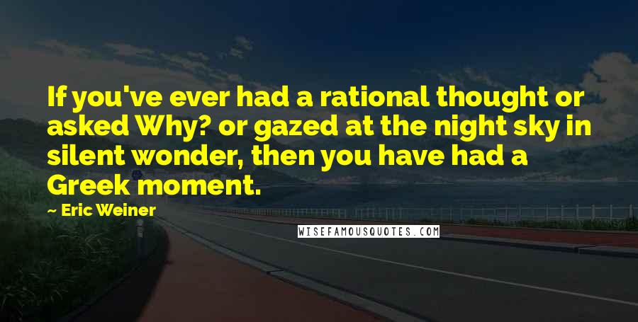 Eric Weiner Quotes: If you've ever had a rational thought or asked Why? or gazed at the night sky in silent wonder, then you have had a Greek moment.