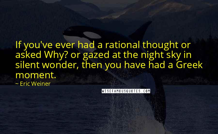 Eric Weiner Quotes: If you've ever had a rational thought or asked Why? or gazed at the night sky in silent wonder, then you have had a Greek moment.