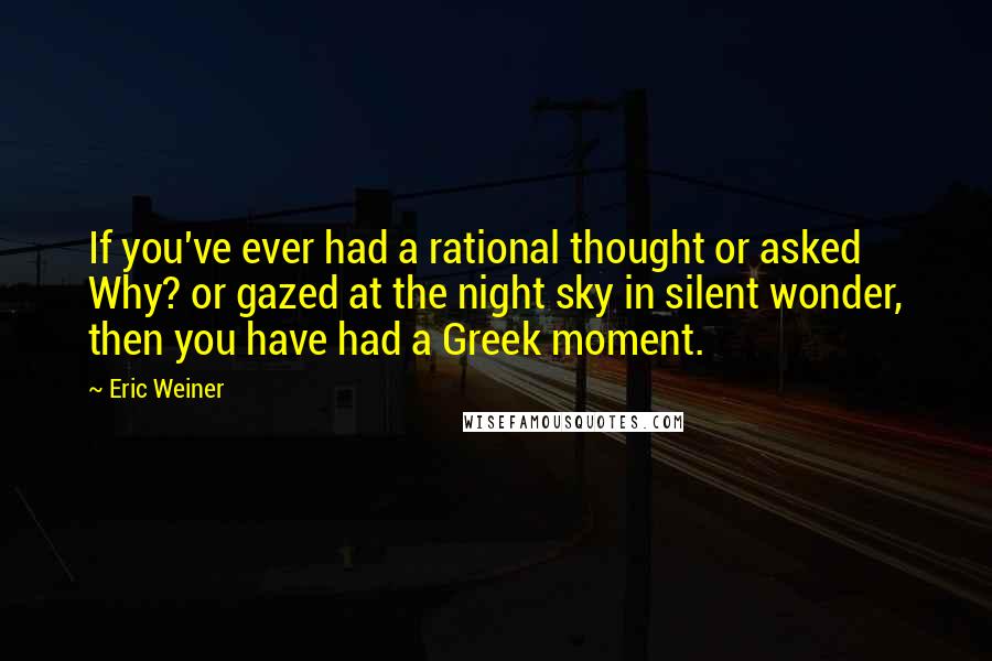 Eric Weiner Quotes: If you've ever had a rational thought or asked Why? or gazed at the night sky in silent wonder, then you have had a Greek moment.