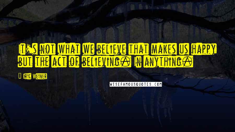 Eric Weiner Quotes: It's not what we believe that makes us happy but the act of believing. In anything.