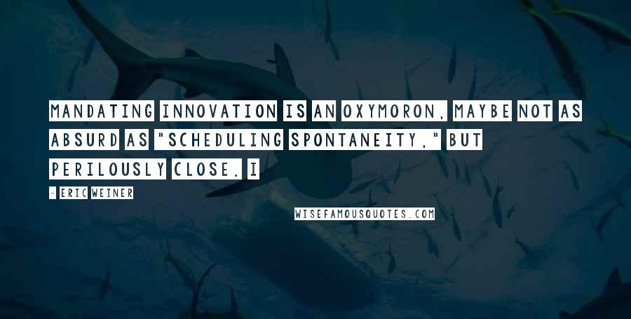 Eric Weiner Quotes: mandating innovation is an oxymoron, maybe not as absurd as "scheduling spontaneity," but perilously close. I