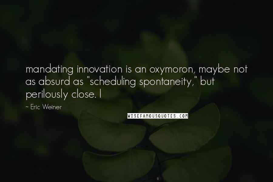Eric Weiner Quotes: mandating innovation is an oxymoron, maybe not as absurd as "scheduling spontaneity," but perilously close. I