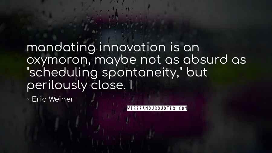 Eric Weiner Quotes: mandating innovation is an oxymoron, maybe not as absurd as "scheduling spontaneity," but perilously close. I