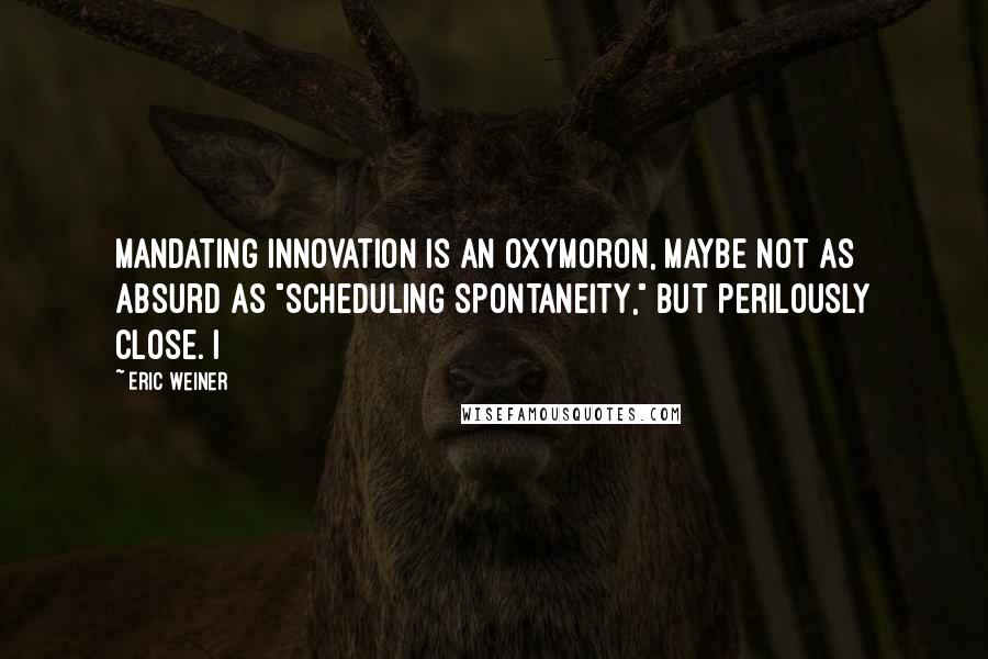 Eric Weiner Quotes: mandating innovation is an oxymoron, maybe not as absurd as "scheduling spontaneity," but perilously close. I