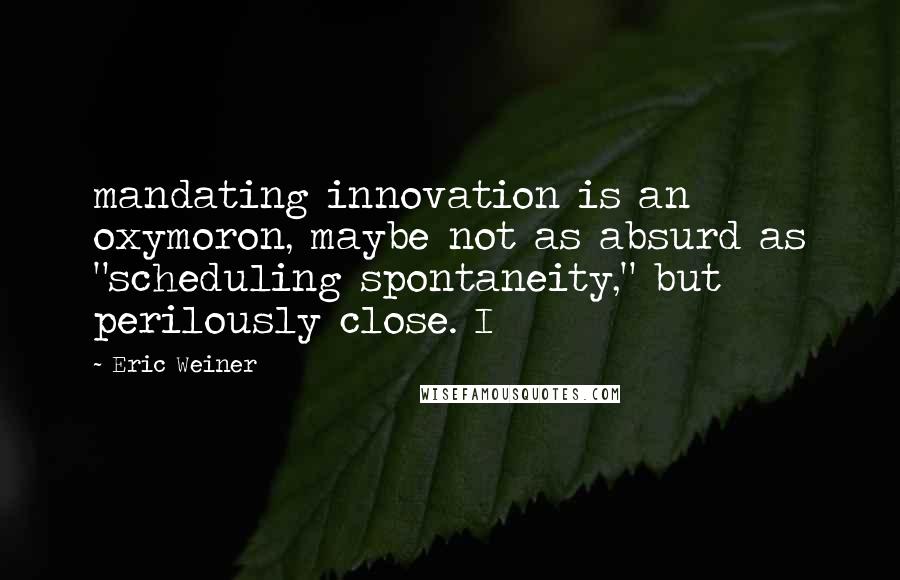 Eric Weiner Quotes: mandating innovation is an oxymoron, maybe not as absurd as "scheduling spontaneity," but perilously close. I