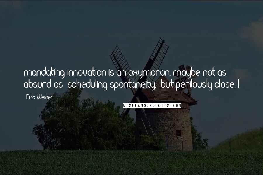 Eric Weiner Quotes: mandating innovation is an oxymoron, maybe not as absurd as "scheduling spontaneity," but perilously close. I
