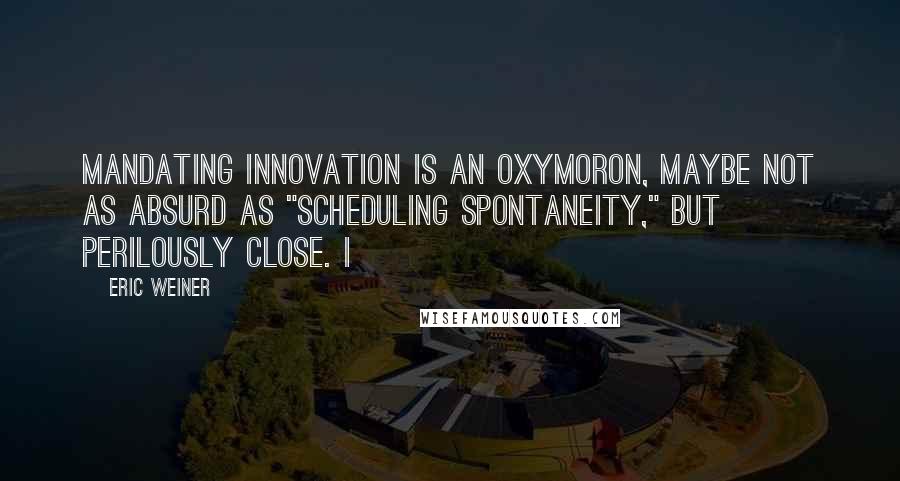 Eric Weiner Quotes: mandating innovation is an oxymoron, maybe not as absurd as "scheduling spontaneity," but perilously close. I