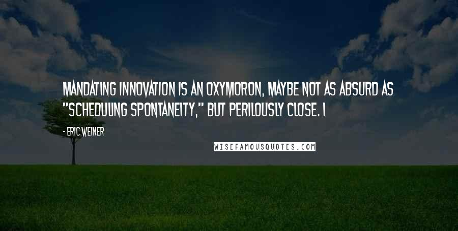 Eric Weiner Quotes: mandating innovation is an oxymoron, maybe not as absurd as "scheduling spontaneity," but perilously close. I