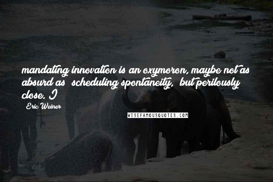 Eric Weiner Quotes: mandating innovation is an oxymoron, maybe not as absurd as "scheduling spontaneity," but perilously close. I