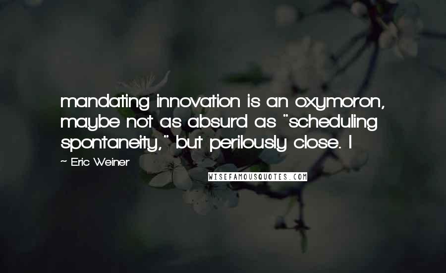 Eric Weiner Quotes: mandating innovation is an oxymoron, maybe not as absurd as "scheduling spontaneity," but perilously close. I