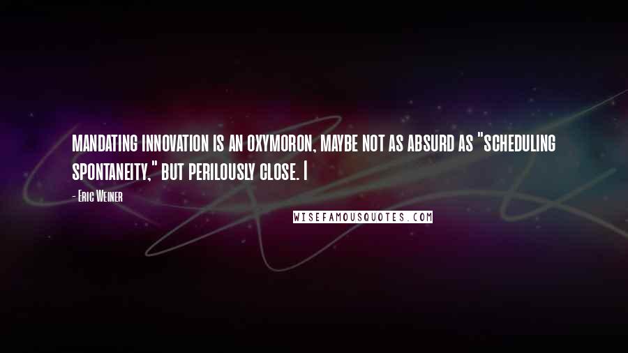 Eric Weiner Quotes: mandating innovation is an oxymoron, maybe not as absurd as "scheduling spontaneity," but perilously close. I