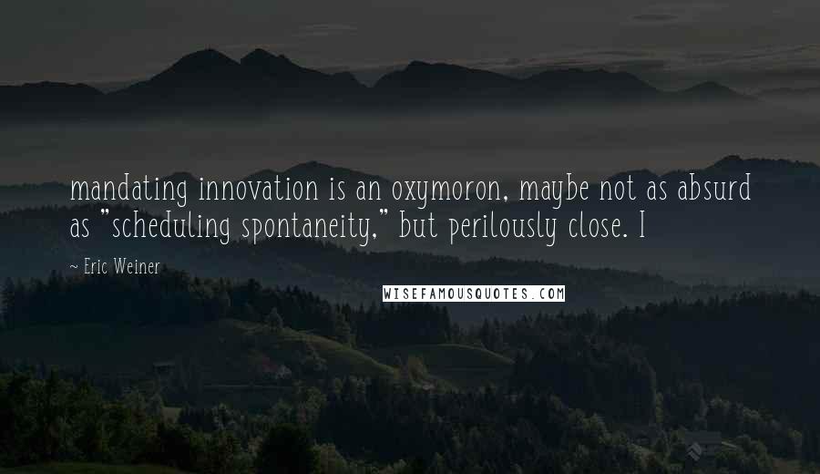 Eric Weiner Quotes: mandating innovation is an oxymoron, maybe not as absurd as "scheduling spontaneity," but perilously close. I