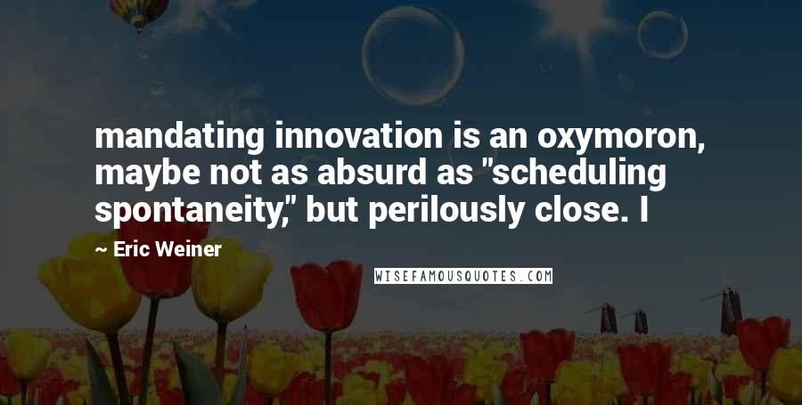 Eric Weiner Quotes: mandating innovation is an oxymoron, maybe not as absurd as "scheduling spontaneity," but perilously close. I