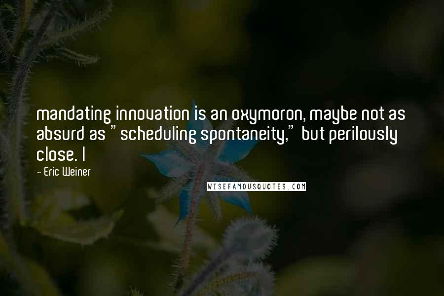 Eric Weiner Quotes: mandating innovation is an oxymoron, maybe not as absurd as "scheduling spontaneity," but perilously close. I