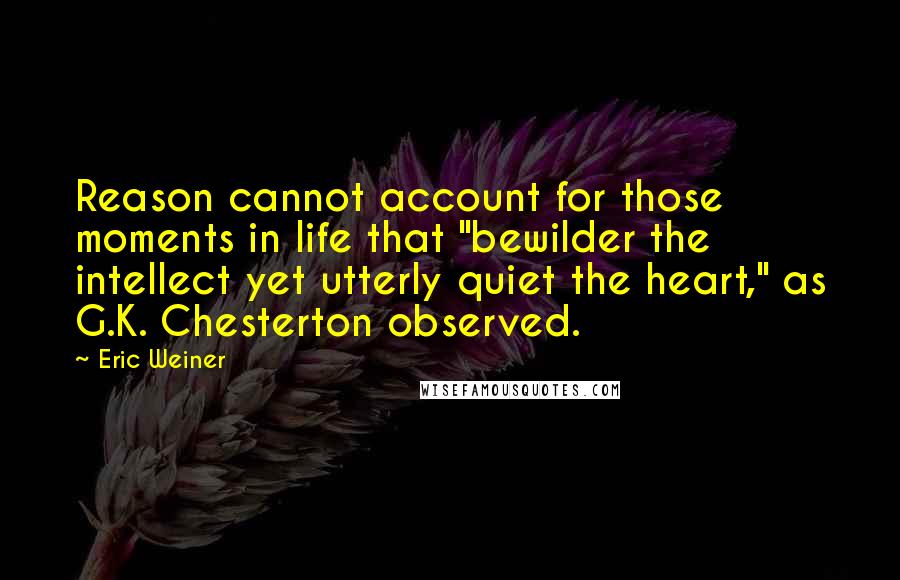 Eric Weiner Quotes: Reason cannot account for those moments in life that "bewilder the intellect yet utterly quiet the heart," as G.K. Chesterton observed.