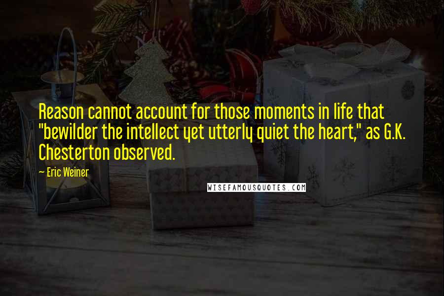 Eric Weiner Quotes: Reason cannot account for those moments in life that "bewilder the intellect yet utterly quiet the heart," as G.K. Chesterton observed.