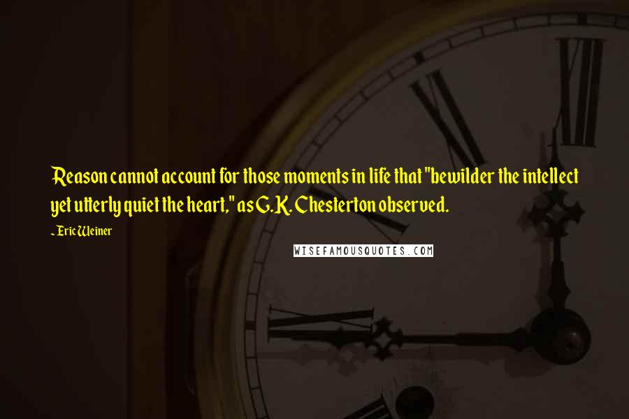 Eric Weiner Quotes: Reason cannot account for those moments in life that "bewilder the intellect yet utterly quiet the heart," as G.K. Chesterton observed.
