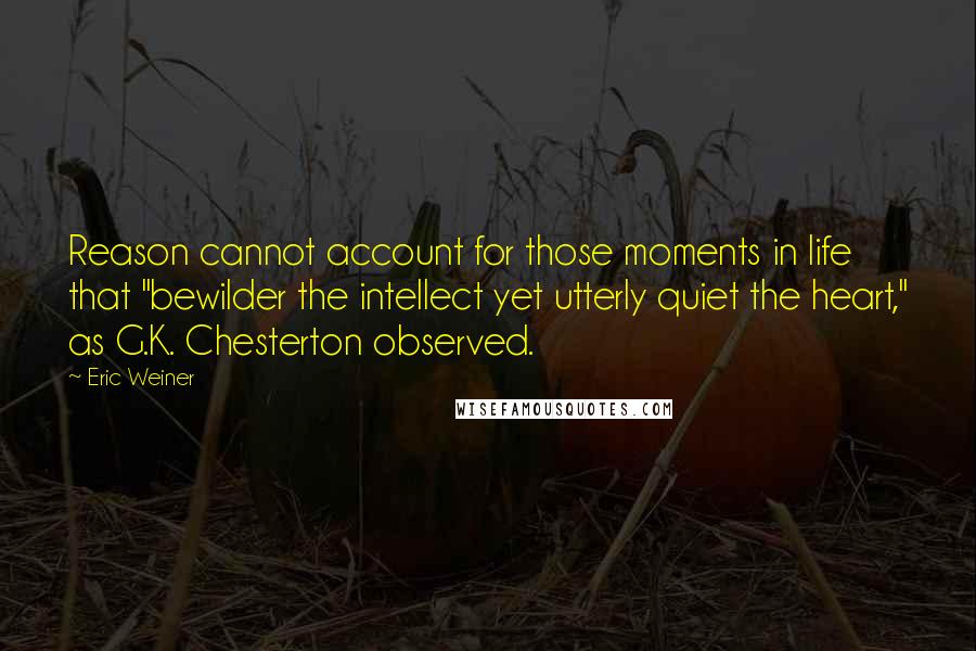 Eric Weiner Quotes: Reason cannot account for those moments in life that "bewilder the intellect yet utterly quiet the heart," as G.K. Chesterton observed.