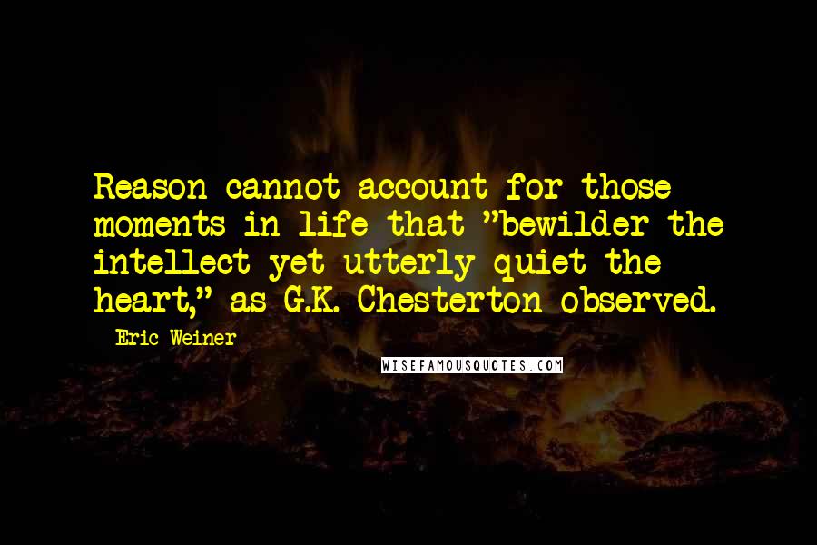 Eric Weiner Quotes: Reason cannot account for those moments in life that "bewilder the intellect yet utterly quiet the heart," as G.K. Chesterton observed.
