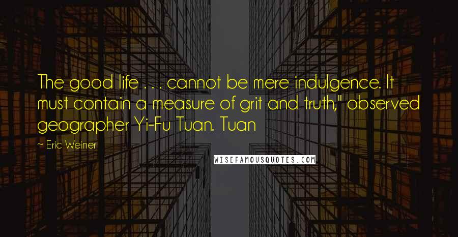 Eric Weiner Quotes: The good life . . . cannot be mere indulgence. It must contain a measure of grit and truth," observed geographer Yi-Fu Tuan. Tuan