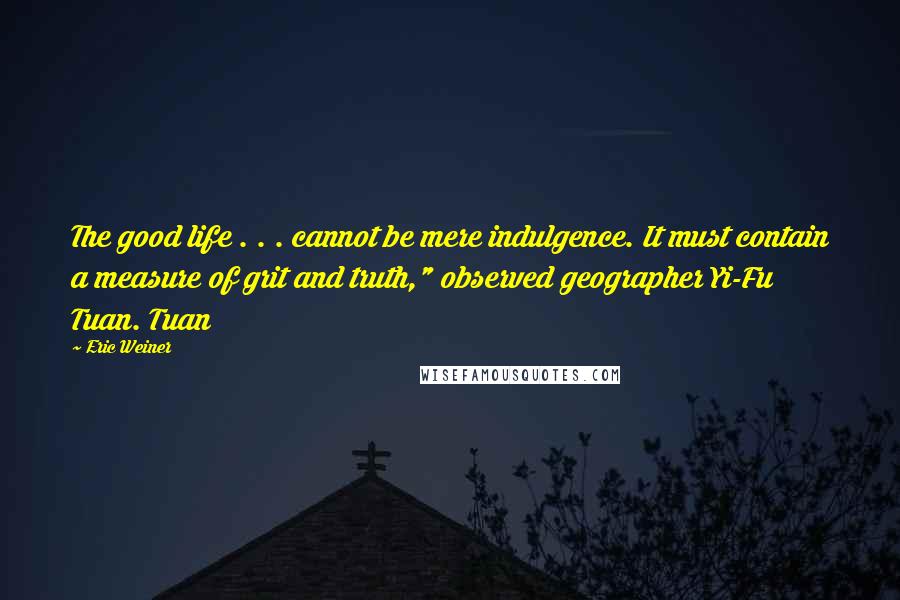 Eric Weiner Quotes: The good life . . . cannot be mere indulgence. It must contain a measure of grit and truth," observed geographer Yi-Fu Tuan. Tuan