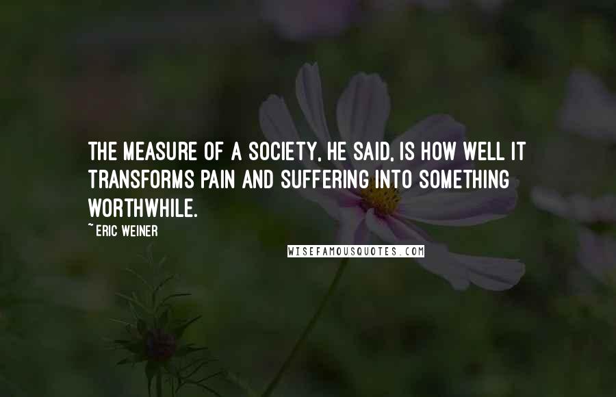Eric Weiner Quotes: The measure of a society, he said, is how well it transforms pain and suffering into something worthwhile.