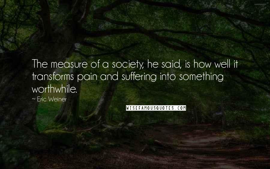 Eric Weiner Quotes: The measure of a society, he said, is how well it transforms pain and suffering into something worthwhile.