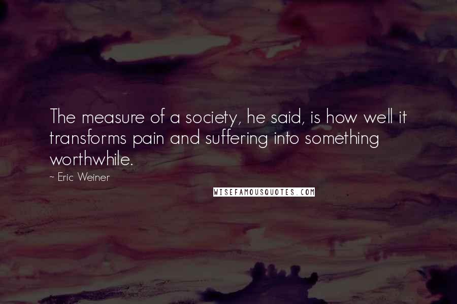 Eric Weiner Quotes: The measure of a society, he said, is how well it transforms pain and suffering into something worthwhile.