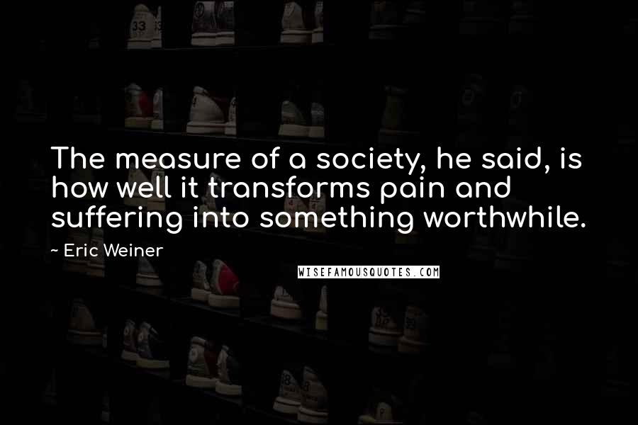 Eric Weiner Quotes: The measure of a society, he said, is how well it transforms pain and suffering into something worthwhile.