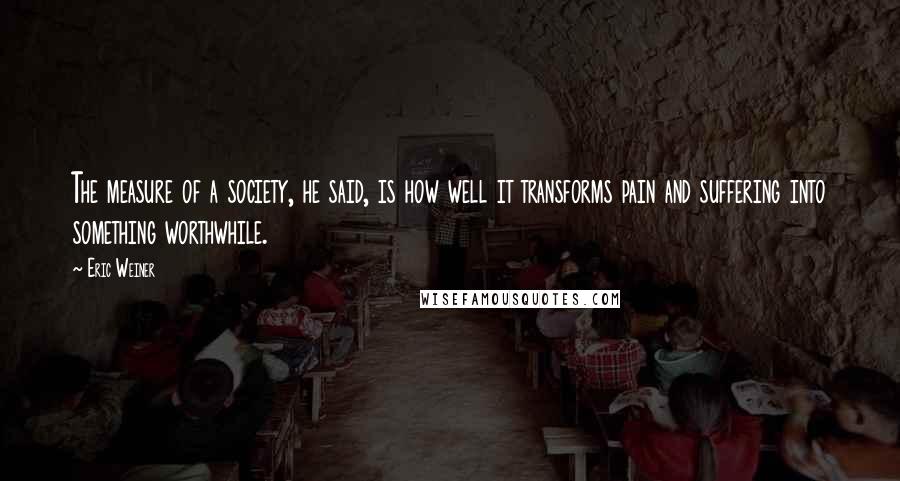 Eric Weiner Quotes: The measure of a society, he said, is how well it transforms pain and suffering into something worthwhile.