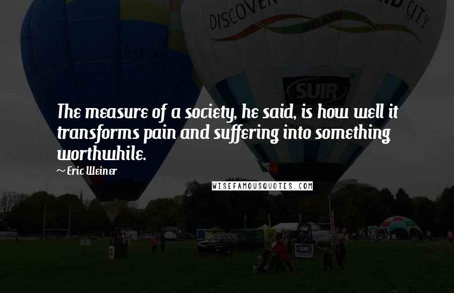 Eric Weiner Quotes: The measure of a society, he said, is how well it transforms pain and suffering into something worthwhile.