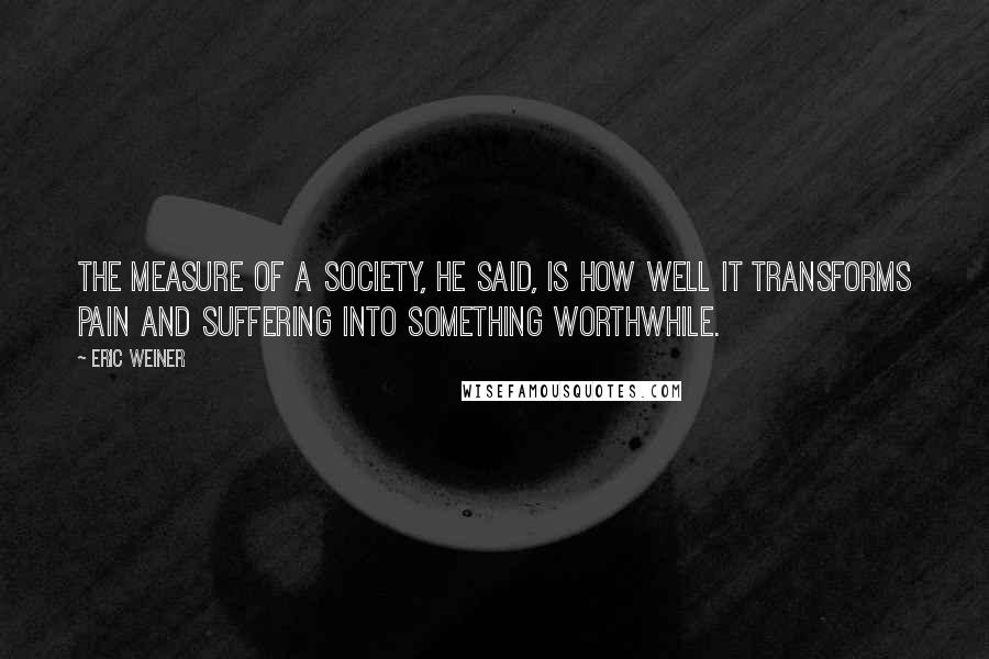 Eric Weiner Quotes: The measure of a society, he said, is how well it transforms pain and suffering into something worthwhile.