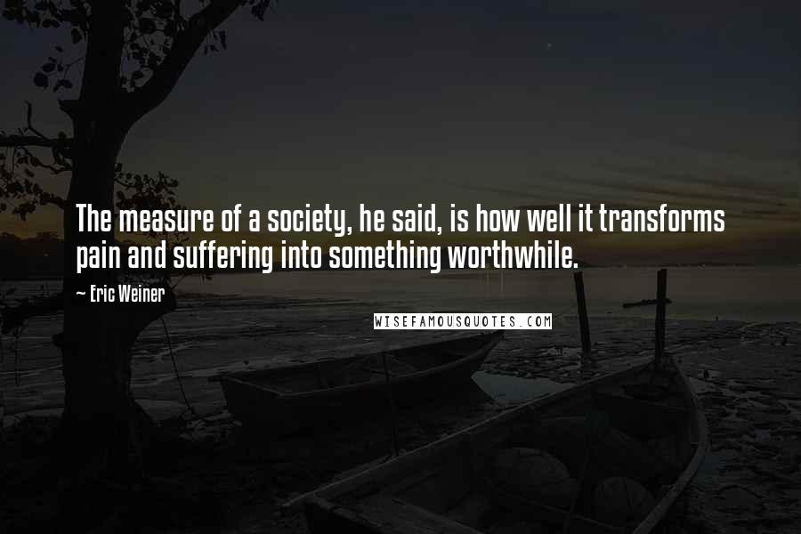 Eric Weiner Quotes: The measure of a society, he said, is how well it transforms pain and suffering into something worthwhile.