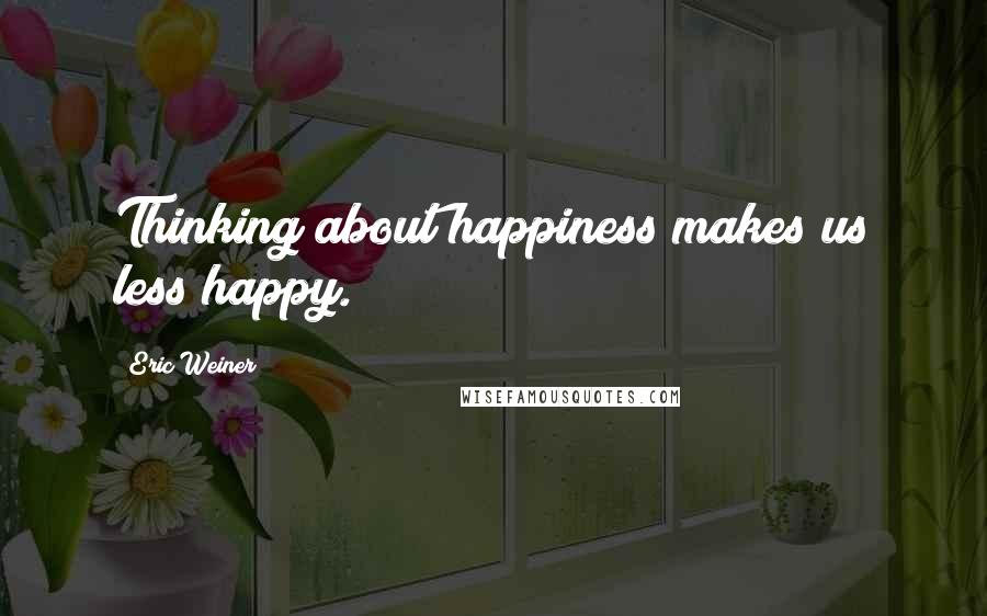 Eric Weiner Quotes: Thinking about happiness makes us less happy.