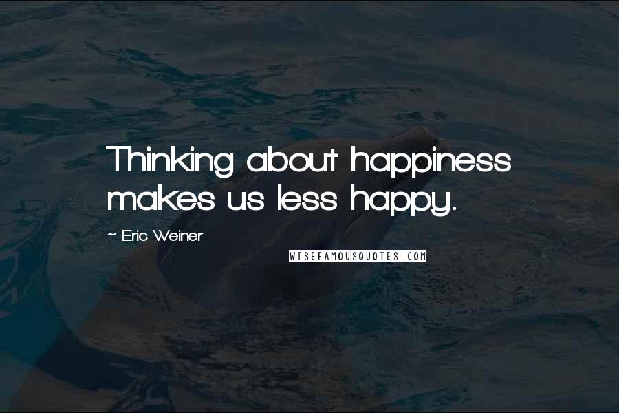 Eric Weiner Quotes: Thinking about happiness makes us less happy.