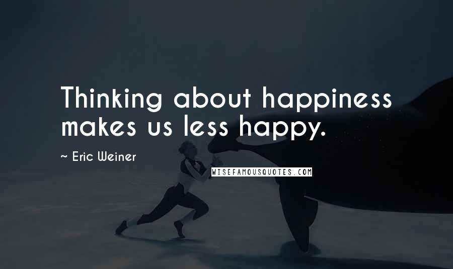 Eric Weiner Quotes: Thinking about happiness makes us less happy.