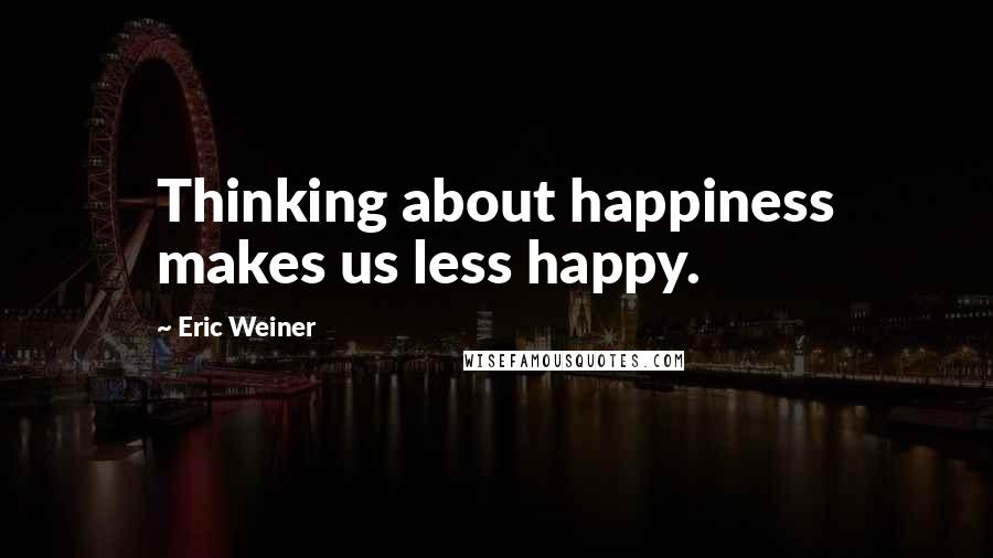 Eric Weiner Quotes: Thinking about happiness makes us less happy.