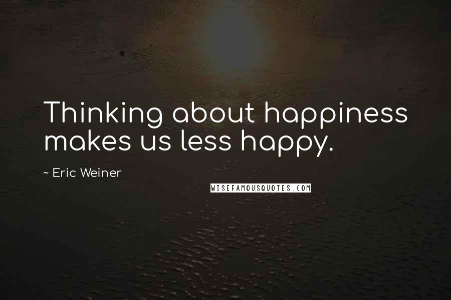 Eric Weiner Quotes: Thinking about happiness makes us less happy.