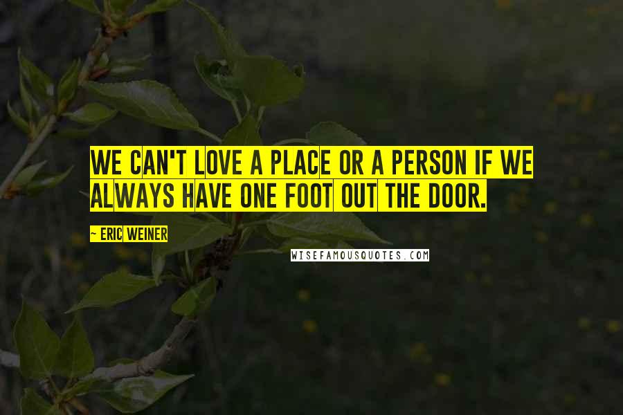 Eric Weiner Quotes: We can't love a place or a person if we always have one foot out the door.