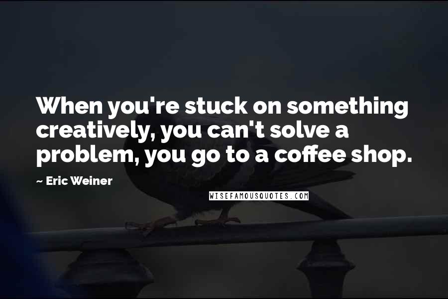 Eric Weiner Quotes: When you're stuck on something creatively, you can't solve a problem, you go to a coffee shop.