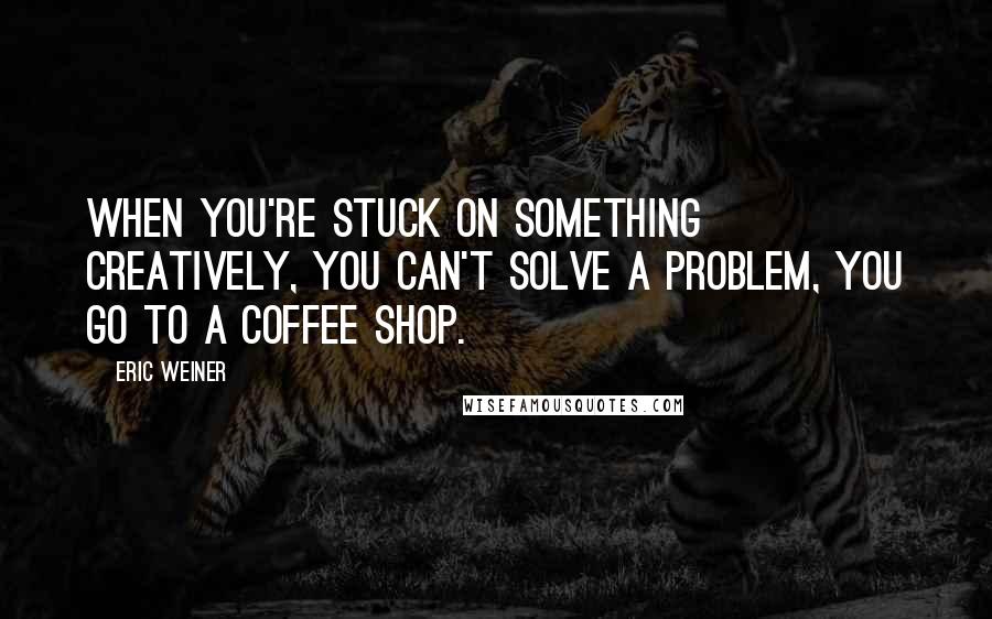 Eric Weiner Quotes: When you're stuck on something creatively, you can't solve a problem, you go to a coffee shop.