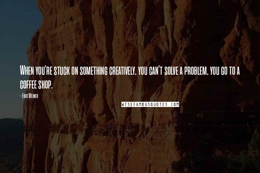 Eric Weiner Quotes: When you're stuck on something creatively, you can't solve a problem, you go to a coffee shop.