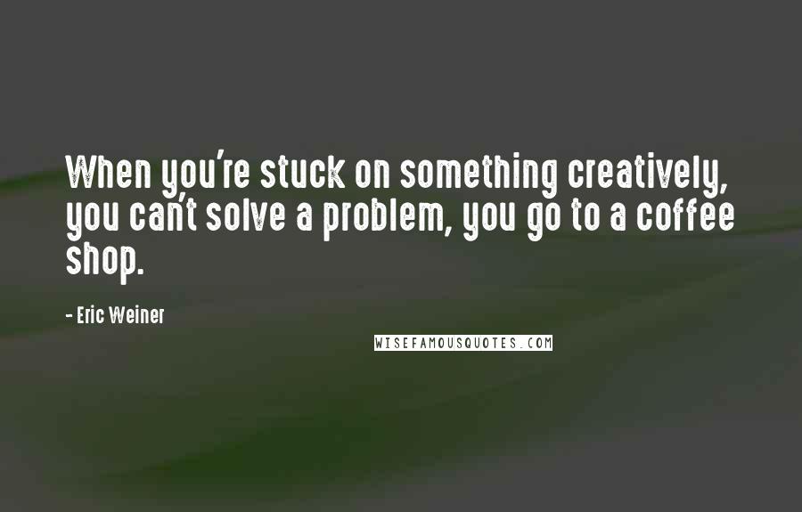 Eric Weiner Quotes: When you're stuck on something creatively, you can't solve a problem, you go to a coffee shop.